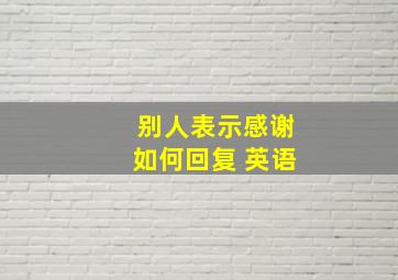 别人表示感谢如何回复 英语